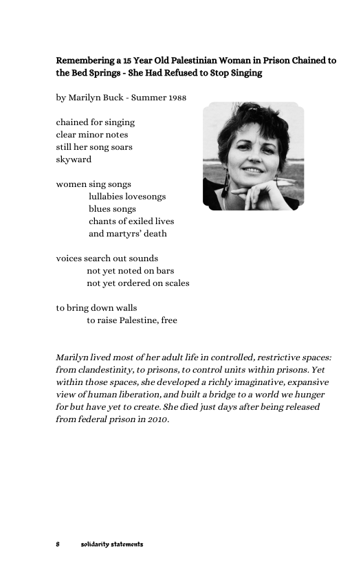 Rememberinga 15 Year Old Palestinian Woman in Prison Chained to the Bed Springs - She Had Refused to Stop Singing  by Marilyn Buck - Summer 1985  chained for singing clear minor notes still her song soars skyward  women sing songs lullabies lovesongs blues songs chants of exiled lives and martyrs’ death  voices search out sounds  not yet noted on bars  not yet ordered on scales  tobring down walls  to raise Palestine, free  Marilyn lived most of her adult life in controlled, restrictive spac from elandestinity, to prisons, to control units within prisons. Yet  within those spaces, she developed a richly imaginative, expansive view of human liberation, and built a bridge to a world we hunger forbut have yet to create. She died just days after being released from federal prison in 2010.  5 soldanty statoments 